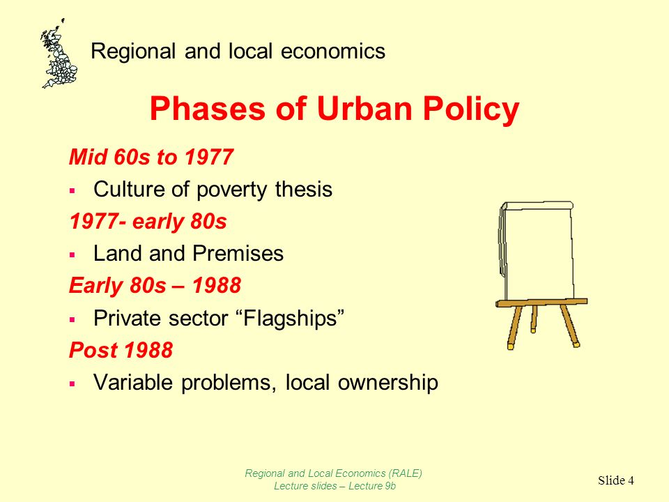 Regional and local economics Slide 4 Phases of Urban Policy Mid 60s to 1977  Culture of poverty thesis early 80s  Land and Premises Early 80s – 1988  Private sector Flagships Post 1988  Variable problems, local ownership Regional and Local Economics (RALE) Lecture slides – Lecture 9b