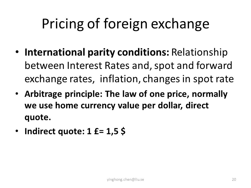 Pricing of foreign exchange International parity conditions: Relationship between Interest Rates and, spot and forward exchange rates, inflation, changes in spot rate Arbitrage principle: The law of one price, normally we use home currency value per dollar, direct quote.