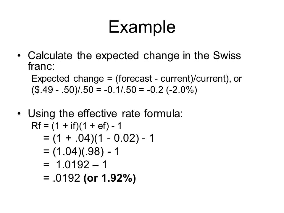 Example Calculate the expected change in the Swiss franc: Expected change = (forecast - current)/current), or ($ )/.50 = -0.1/.50 = -0.2 (-2.0%) Using the effective rate formula: Rf = (1 + if)(1 + ef) - 1 = (1 +.04)( ) - 1 = (1.04)(.98) - 1 = – 1 =.0192 (or 1.92%)