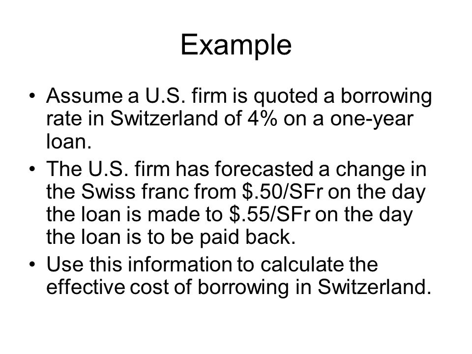 Example Assume a U.S. firm is quoted a borrowing rate in Switzerland of 4% on a one-year loan.