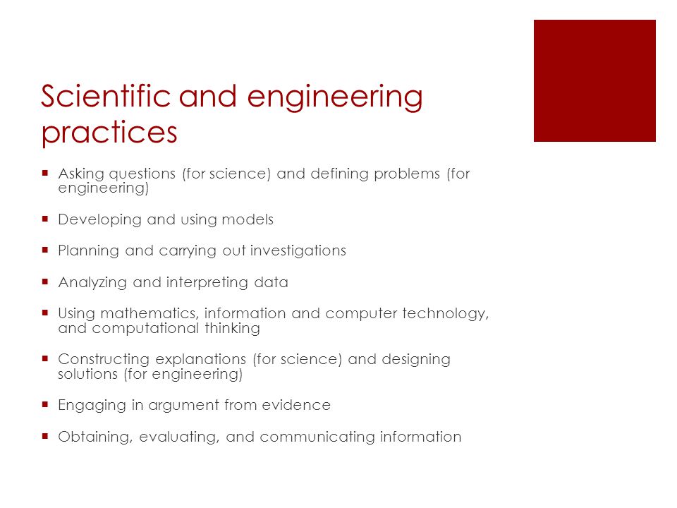 Scientific and engineering practices  Asking questions (for science) and defining problems (for engineering)  Developing and using models  Planning and carrying out investigations  Analyzing and interpreting data  Using mathematics, information and computer technology, and computational thinking  Constructing explanations (for science) and designing solutions (for engineering)  Engaging in argument from evidence  Obtaining, evaluating, and communicating information