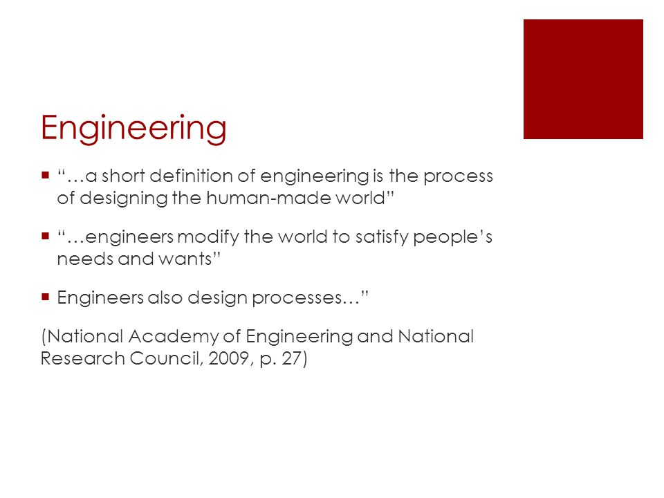 Engineering  …a short definition of engineering is the process of designing the human-made world  …engineers modify the world to satisfy people’s needs and wants  Engineers also design processes… (National Academy of Engineering and National Research Council, 2009, p.