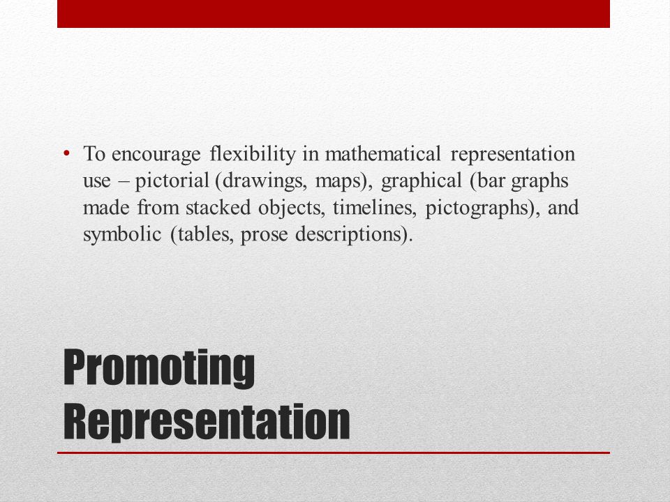 Promoting Representation To encourage flexibility in mathematical representation use – pictorial (drawings, maps), graphical (bar graphs made from stacked objects, timelines, pictographs), and symbolic (tables, prose descriptions).
