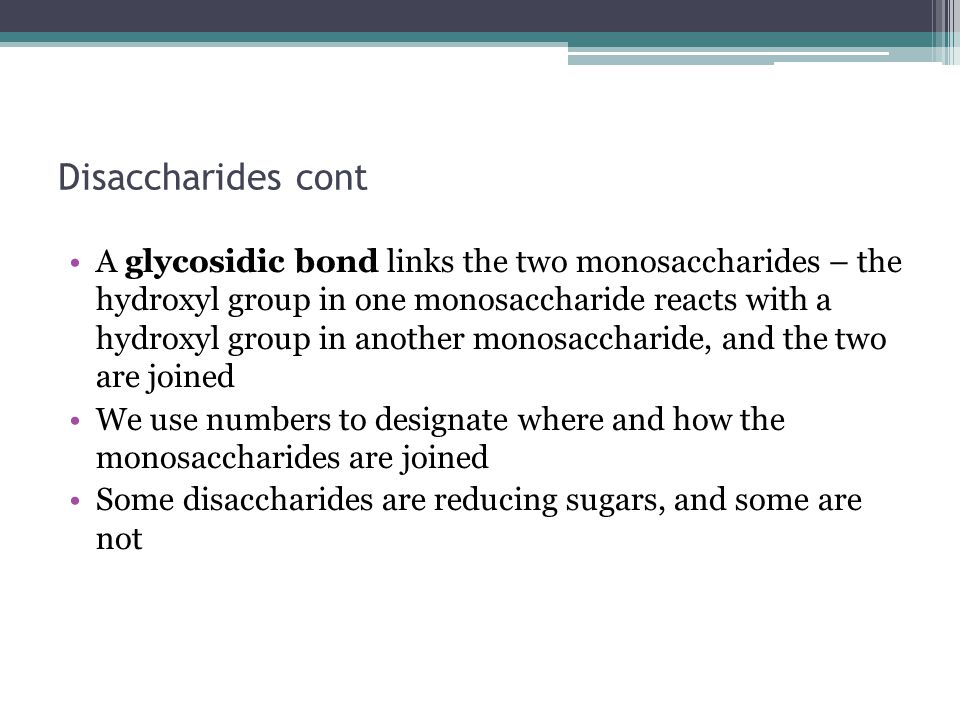 Disaccharides cont A glycosidic bond links the two monosaccharides – the hydroxyl group in one monosaccharide reacts with a hydroxyl group in another monosaccharide, and the two are joined We use numbers to designate where and how the monosaccharides are joined Some disaccharides are reducing sugars, and some are not
