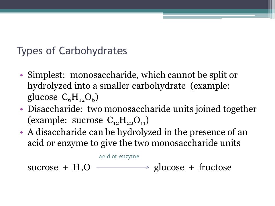 Types of Carbohydrates Simplest: monosaccharide, which cannot be split or hydrolyzed into a smaller carbohydrate (example: glucose C 6 H 12 O 6 ) Disaccharide: two monosaccharide units joined together (example: sucrose C 12 H 22 O 11 ) A disaccharide can be hydrolyzed in the presence of an acid or enzyme to give the two monosaccharide units acid or enzyme sucrose + H 2 O glucose + fructose