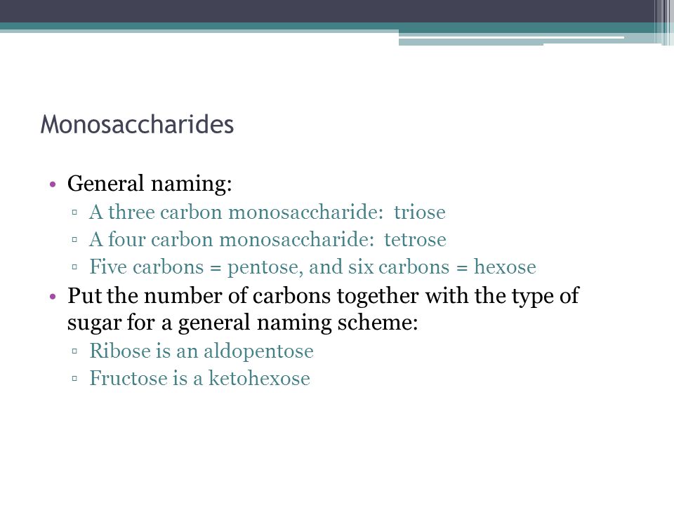 Monosaccharides General naming: ▫A three carbon monosaccharide: triose ▫A four carbon monosaccharide: tetrose ▫Five carbons = pentose, and six carbons = hexose Put the number of carbons together with the type of sugar for a general naming scheme: ▫Ribose is an aldopentose ▫Fructose is a ketohexose