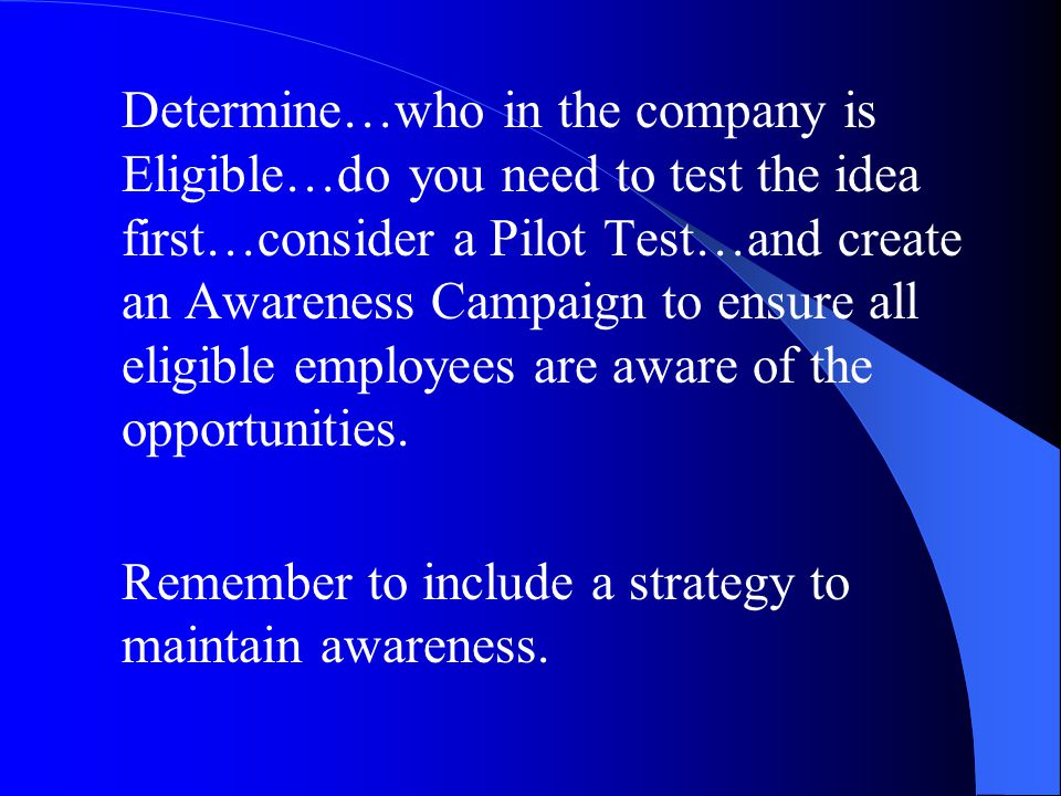 Determine…who in the company is Eligible…do you need to test the idea first…consider a Pilot Test…and create an Awareness Campaign to ensure all eligible employees are aware of the opportunities.