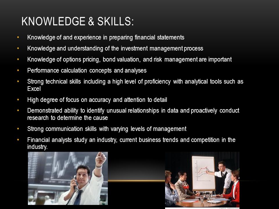 KNOWLEDGE & SKILLS: Knowledge of and experience in preparing financial statements Knowledge and understanding of the investment management process Knowledge of options pricing, bond valuation, and risk management are important Performance calculation concepts and analyses Strong technical skills including a high level of proficiency with analytical tools such as Excel High degree of focus on accuracy and attention to detail Demonstrated ability to identify unusual relationships in data and proactively conduct research to determine the cause Strong communication skills with varying levels of management Financial analysts study an industry, current business trends and competition in the industry.