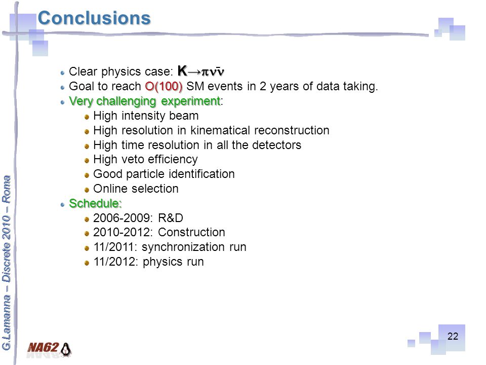G.Lamanna – Discrete 2010 – Roma Conclusions 22 K→  Clear physics case: K→  O(100) Goal to reach O(100) SM events in 2 years of data taking.