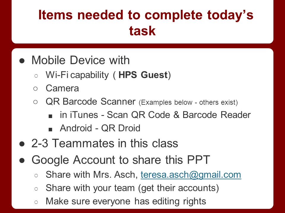 Items needed to complete today’s task ●Mobile Device with ○ Wi-Fi capability ( HPS Guest) ○Camera ○QR Barcode Scanner (Examples below - others exist) ■ in iTunes - Scan QR Code & Barcode Reader ■ Android - QR Droid ●2-3 Teammates in this class ●Google Account to share this PPT ○ Share with Mrs.