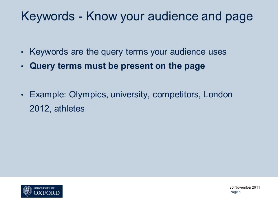 Keywords - Know your audience and page Keywords are the query terms your audience uses Query terms must be present on the page Example: Olympics, university, competitors, London 2012, athletes 30 November 2011 Page 5