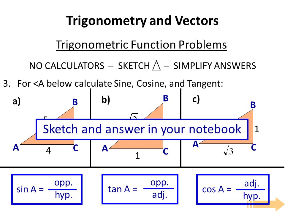 Trigonometry and Vectors NO CALCULATORS – SKETCH – SIMPLIFY ANSWERS 3.For <A below calculate Sine, Cosine, and Tangent: Trigonometric Function Problems A B C A B C A B C a) b) c) sin A = opp.