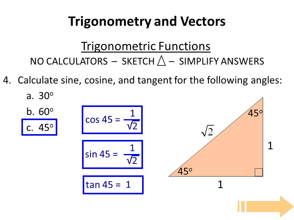 Trigonometry and Vectors Trigonometric Functions NO CALCULATORS – SKETCH – SIMPLIFY ANSWERS 4.Calculate sine, cosine, and tangent for the following angles: a.30 o b.60 o c.45 o tan 45 = 1 sin 45 = 1 √2 cos 45 = 1 √ o