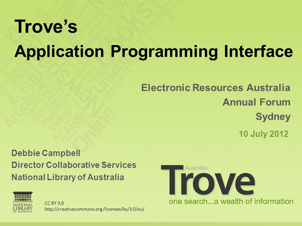 Debbie Campbell Director Collaborative Services National Library of Australia Electronic Resources Australia Annual Forum Sydney 10 July 2012 Trove’s Application Programming Interface CC BY 3.0