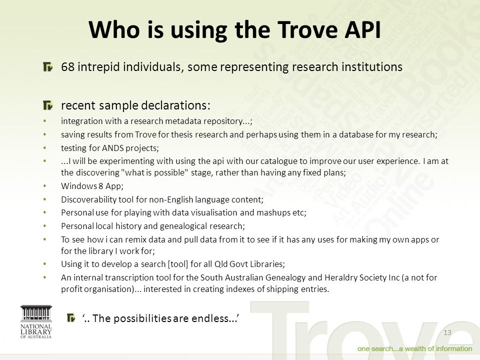 Who is using the Trove API intrepid individuals, some representing research institutions recent sample declarations: integration with a research metadata repository...; saving results from Trove for thesis research and perhaps using them in a database for my research; testing for ANDS projects;...I will be experimenting with using the api with our catalogue to improve our user experience.