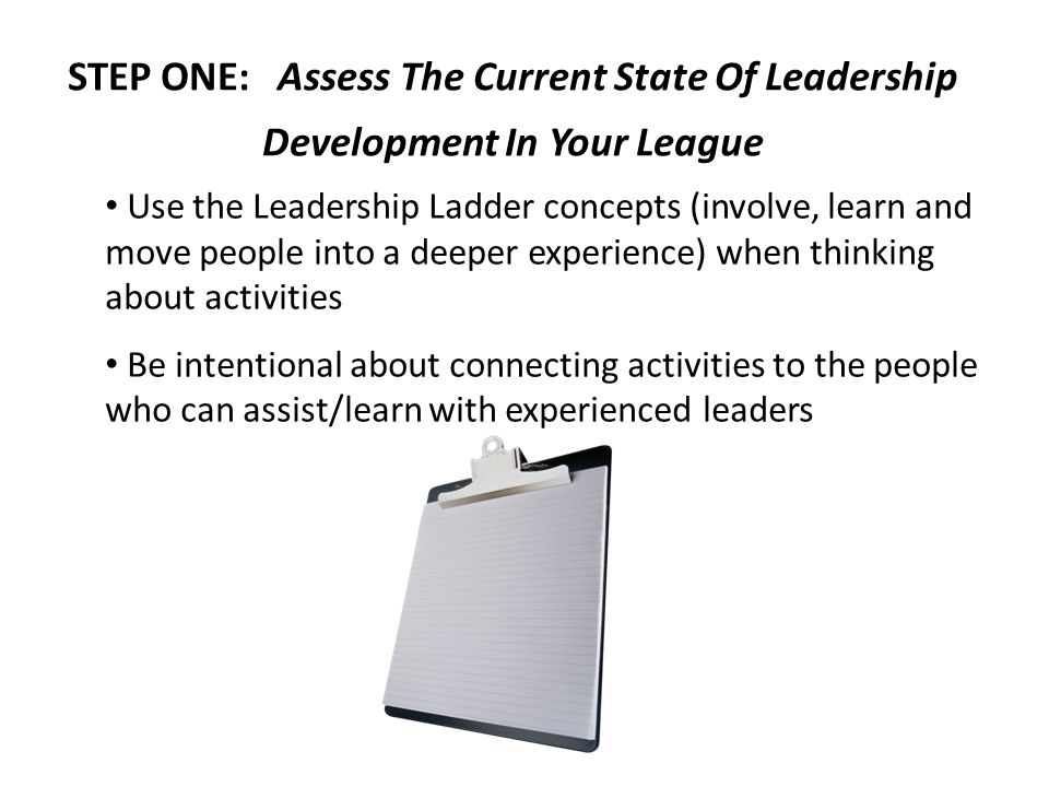 STEP ONE: Assess The Current State Of Leadership Development In Your League Use the Leadership Ladder concepts (involve, learn and move people into a deeper experience) when thinking about activities Be intentional about connecting activities to the people who can assist/learn with experienced leaders
