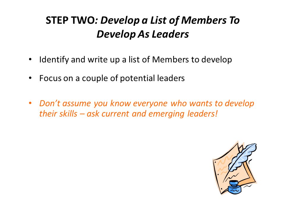 STEP TWO: Develop a List of Members To Develop As Leaders Identify and write up a list of Members to develop Focus on a couple of potential leaders Don’t assume you know everyone who wants to develop their skills – ask current and emerging leaders!