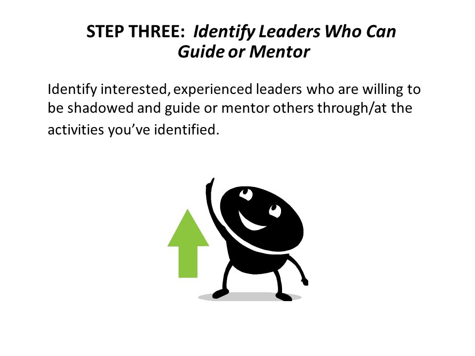 STEP THREE: Identify Leaders Who Can Guide or Mentor Identify interested, experienced leaders who are willing to be shadowed and guide or mentor others through/at the activities you’ve identified.