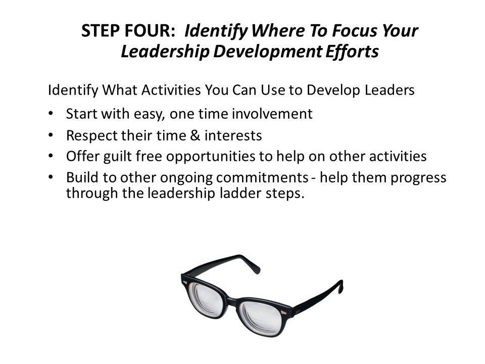 STEP FOUR: Identify Where To Focus Your Leadership Development Efforts Identify What Activities You Can Use to Develop Leaders Start with easy, one time involvement Respect their time & interests Offer guilt free opportunities to help on other activities Build to other ongoing commitments - help them progress through the leadership ladder steps.