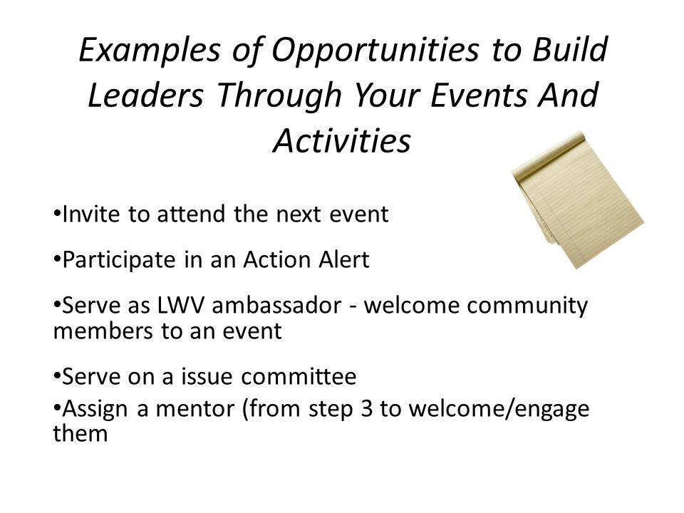 Examples of Opportunities to Build Leaders Through Your Events And Activities Invite to attend the next event Participate in an Action Alert Serve as LWV ambassador - welcome community members to an event Serve on a issue committee Assign a mentor (from step 3 to welcome/engage them