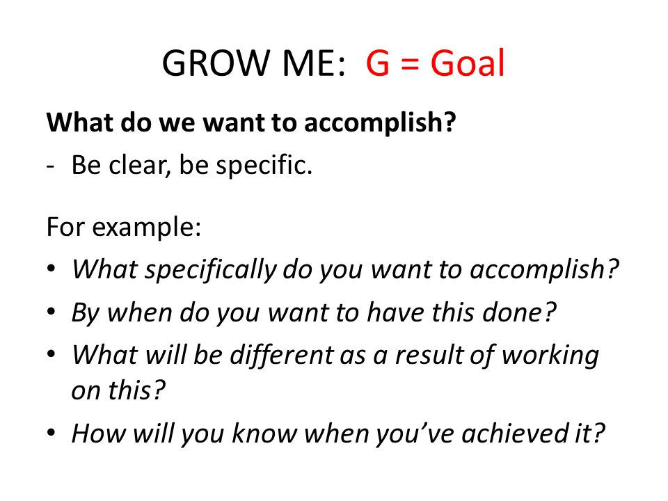 GROW ME: G = Goal What do we want to accomplish. -Be clear, be specific.