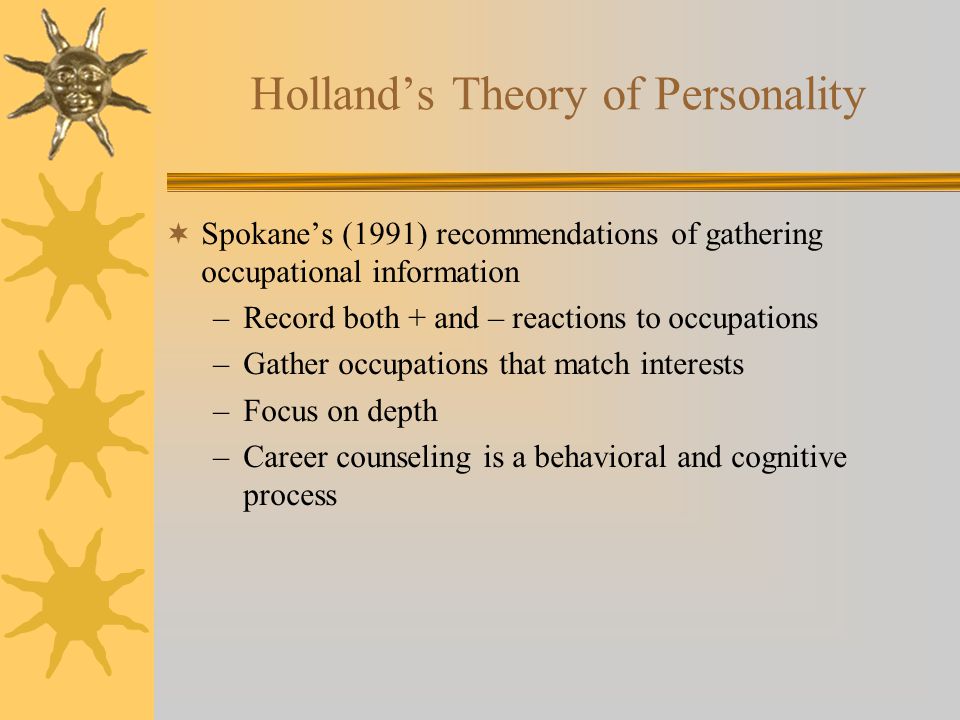 Holland’s Theory of Personality  Spokane’s (1991) recommendations of gathering occupational information –Record both + and – reactions to occupations –Gather occupations that match interests –Focus on depth –Career counseling is a behavioral and cognitive process