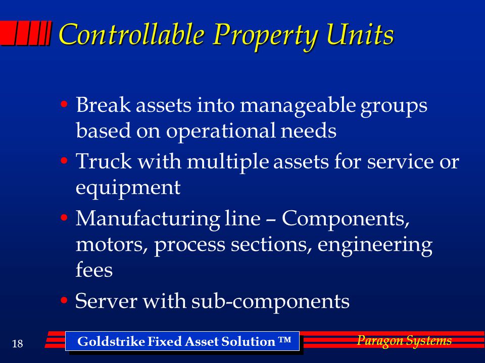 Goldstrike Fixed Asset Solution ™ Paragon Systems 17 Ghost Assets Assets that are no longer there but cost still on the books Group type entries from projects Unrecorded damage or abandonment, replacement Partial Disposals, Transfers Typically find 15-30% unrecorded retirements