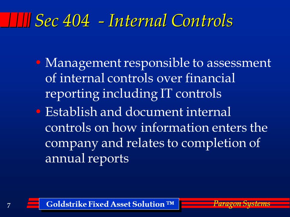 Goldstrike Fixed Asset Solution ™ Paragon Systems 6 Sarbanes Oxley Act Background Overview - Not legal or financial advise, consult your professional auditor or accountant 2002 Congress passed new regulations designed to improve governance of public corporations Reduce fraudulent corporate reporting Holds CEO’s and CFO’s personally responsible for accuracy of financial reporting
