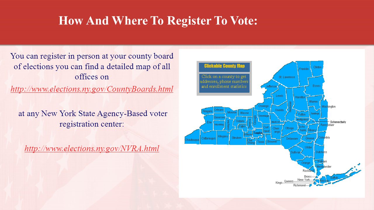 How And Where To Register To Vote: You can register in person at your county board of elections you can find a detailed map of all offices on   at any New York State Agency-Based voter registration center: