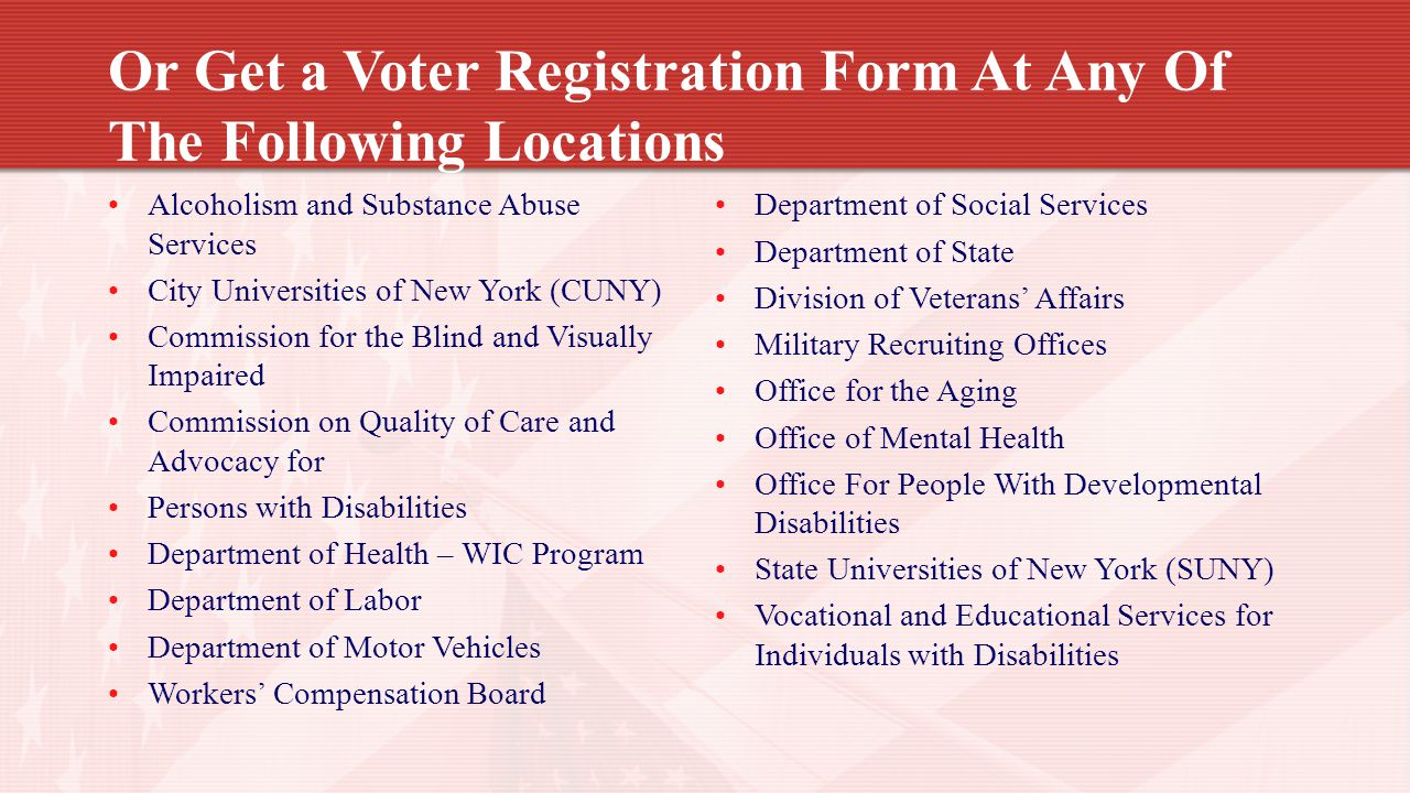 Or Get a Voter Registration Form At Any Of The Following Locations Alcoholism and Substance Abuse Services City Universities of New York (CUNY) Commission for the Blind and Visually Impaired Commission on Quality of Care and Advocacy for Persons with Disabilities Department of Health – WIC Program Department of Labor Department of Motor Vehicles Workers’ Compensation Board Department of Social Services Department of State Division of Veterans’ Affairs Military Recruiting Offices Office for the Aging Office of Mental Health Office For People With Developmental Disabilities State Universities of New York (SUNY) Vocational and Educational Services for Individuals with Disabilities