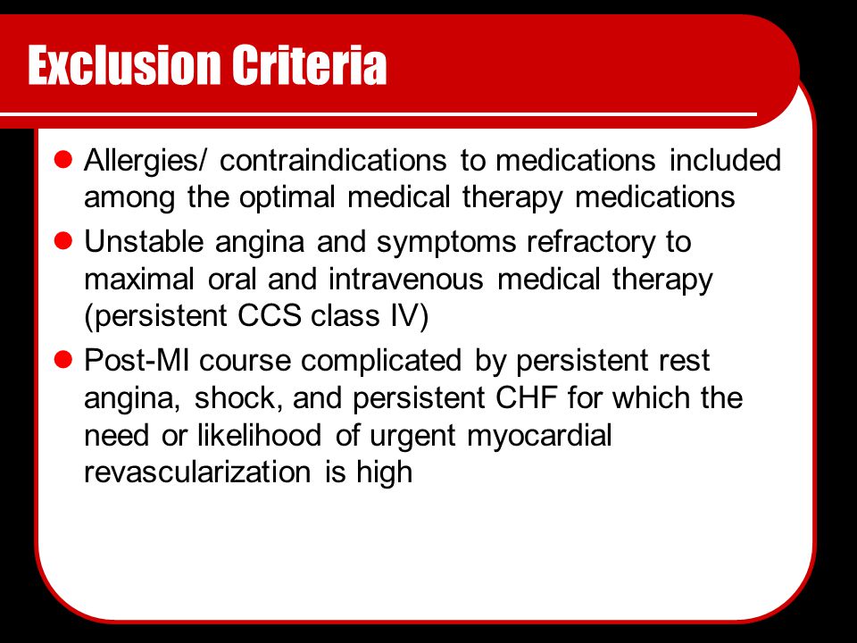 Exclusion Criteria Allergies/ contraindications to medications included among the optimal medical therapy medications Unstable angina and symptoms refractory to maximal oral and intravenous medical therapy (persistent CCS class IV) Post-MI course complicated by persistent rest angina, shock, and persistent CHF for which the need or likelihood of urgent myocardial revascularization is high