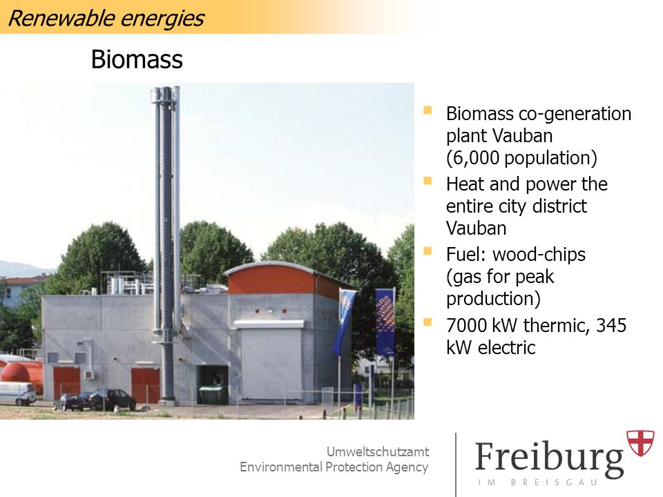 Umweltschutzamt Environmental Protection Agency Biomass  Biomass co-generation plant Vauban (6,000 population)  Heat and power the entire city district Vauban  Fuel: wood-chips (gas for peak production)  7000 kW thermic, 345 kW electric Renewable energies