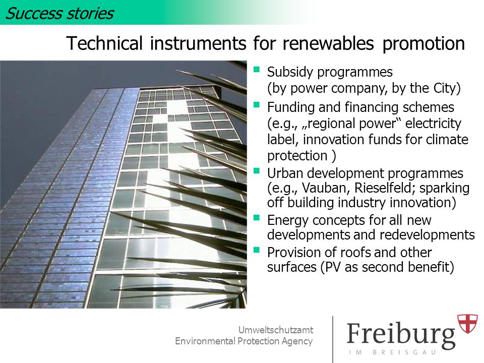 Umweltschutzamt Environmental Protection Agency Technical instruments for renewables promotion Success stories  Subsidy programmes (by power company, by the City)  Funding and financing schemes (e.g., „regional power electricity label, innovation funds for climate protection )  Urban development programmes (e.g., Vauban, Rieselfeld; sparking off building industry innovation)  Energy concepts for all new developments and redevelopments  Provision of roofs and other surfaces (PV as second benefit)