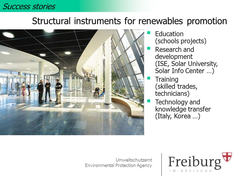 Umweltschutzamt Environmental Protection Agency Structural instruments for renewables promotion  Education (schools projects)  Research and development (ISE, Solar University, Solar Info Center …)  Training (skilled trades, technicians)  Technology and knowledge transfer (Italy, Korea …) Success stories