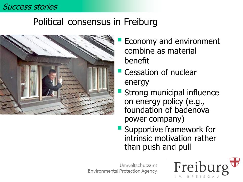 Umweltschutzamt Environmental Protection Agency Political consensus in Freiburg Success stories  Economy and environment combine as material benefit  Cessation of nuclear energy  Strong municipal influence on energy policy (e.g., foundation of badenova power company)  Supportive framework for intrinsic motivation rather than push and pull