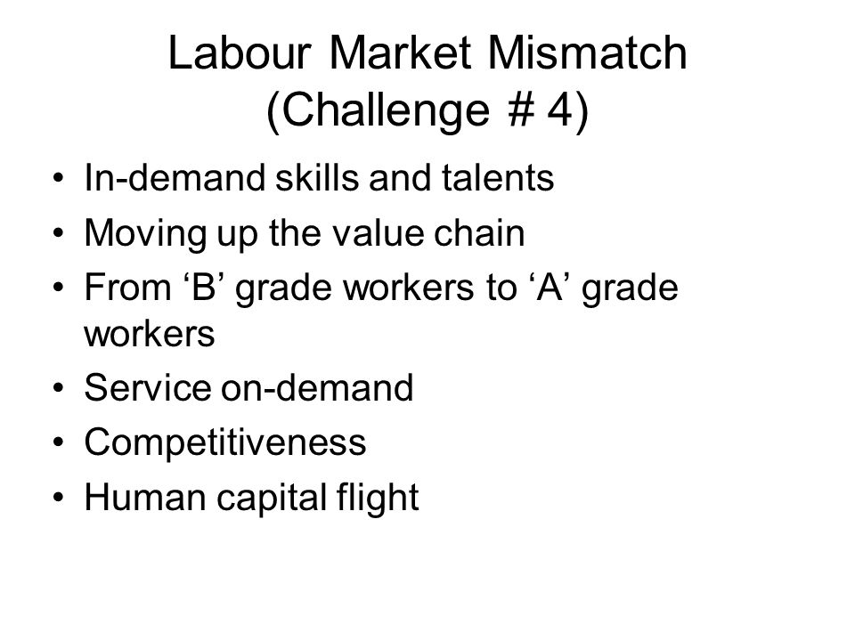 Labour Market Mismatch (Challenge # 4) In-demand skills and talents Moving up the value chain From ‘B’ grade workers to ‘A’ grade workers Service on-demand Competitiveness Human capital flight