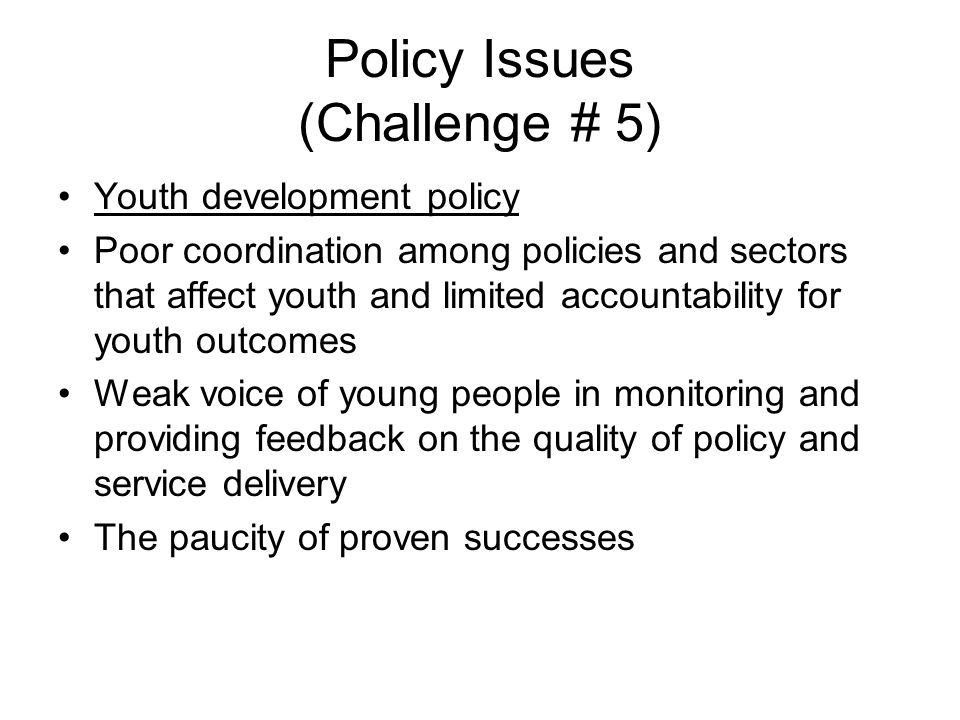 Policy Issues (Challenge # 5) Youth development policy Poor coordination among policies and sectors that affect youth and limited accountability for youth outcomes Weak voice of young people in monitoring and providing feedback on the quality of policy and service delivery The paucity of proven successes