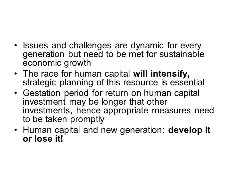 Issues and challenges are dynamic for every generation but need to be met for sustainable economic growth The race for human capital will intensify, strategic planning of this resource is essential Gestation period for return on human capital investment may be longer that other investments, hence appropriate measures need to be taken promptly Human capital and new generation: develop it or lose it!