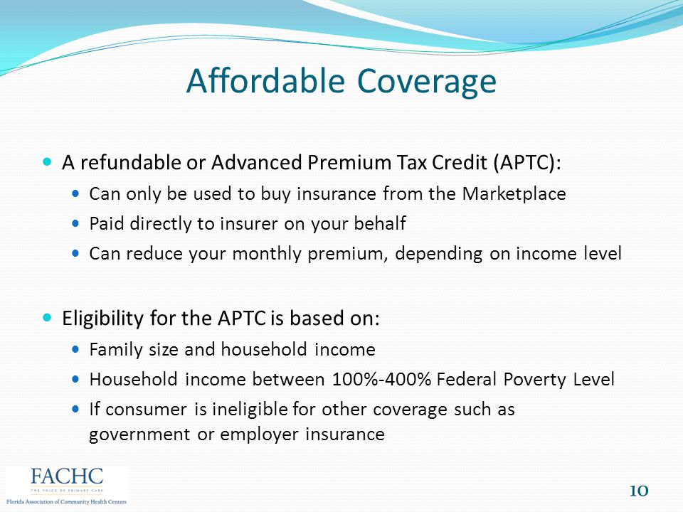 Affordable Coverage A refundable or Advanced Premium Tax Credit (APTC): Can only be used to buy insurance from the Marketplace Paid directly to insurer on your behalf Can reduce your monthly premium, depending on income level Eligibility for the APTC is based on: Family size and household income Household income between 100%-400% Federal Poverty Level If consumer is ineligible for other coverage such as government or employer insurance 10