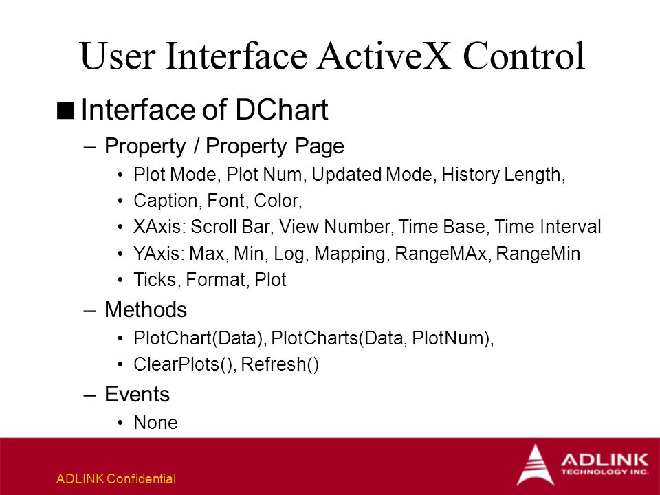 ADLINK Confidential User Interface ActiveX Control  Interface of DChart –Property / Property Page Plot Mode, Plot Num, Updated Mode, History Length, Caption, Font, Color, XAxis: Scroll Bar, View Number, Time Base, Time Interval YAxis: Max, Min, Log, Mapping, RangeMAx, RangeMin Ticks, Format, Plot –Methods PlotChart(Data), PlotCharts(Data, PlotNum), ClearPlots(), Refresh() –Events None