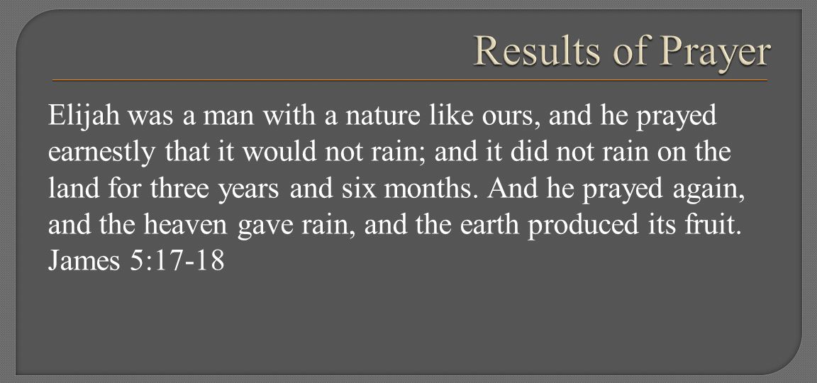 Elijah was a man with a nature like ours, and he prayed earnestly that it would not rain; and it did not rain on the land for three years and six months.