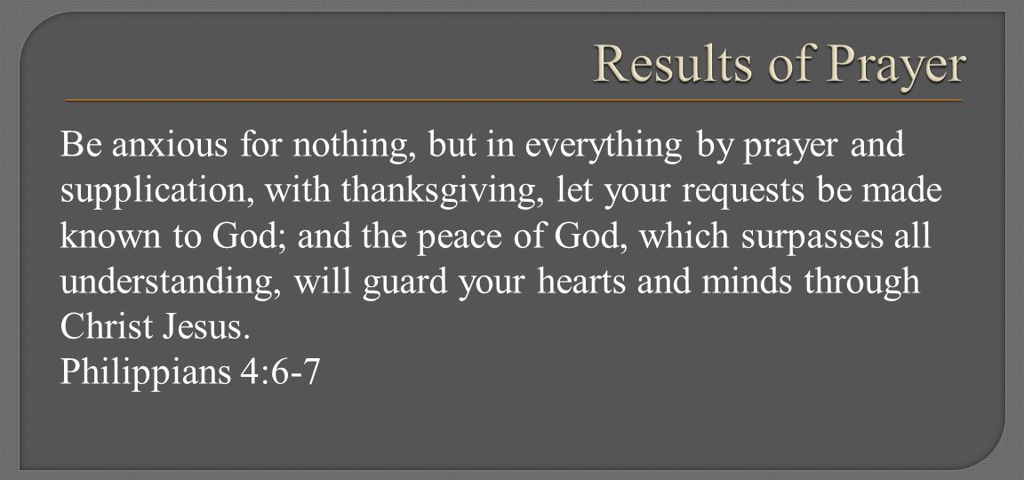 Be anxious for nothing, but in everything by prayer and supplication, with thanksgiving, let your requests be made known to God; and the peace of God, which surpasses all understanding, will guard your hearts and minds through Christ Jesus.