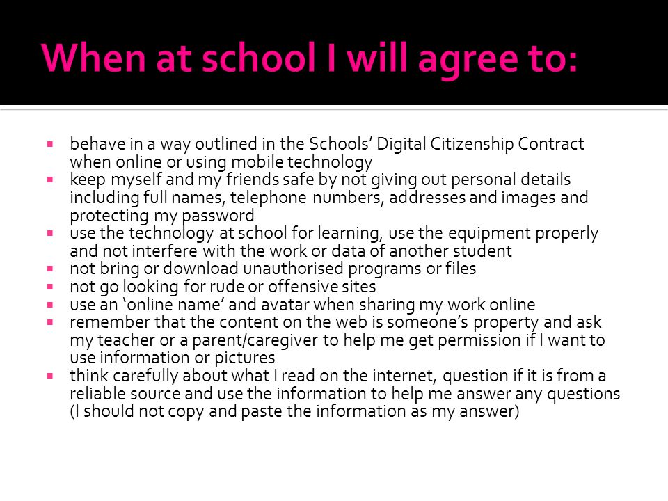  behave in a way outlined in the Schools’ Digital Citizenship Contract when online or using mobile technology  keep myself and my friends safe by not giving out personal details including full names, telephone numbers, addresses and images and protecting my password  use the technology at school for learning, use the equipment properly and not interfere with the work or data of another student  not bring or download unauthorised programs or files  not go looking for rude or offensive sites  use an ‘online name’ and avatar when sharing my work online  remember that the content on the web is someone’s property and ask my teacher or a parent/caregiver to help me get permission if I want to use information or pictures  think carefully about what I read on the internet, question if it is from a reliable source and use the information to help me answer any questions (I should not copy and paste the information as my answer)