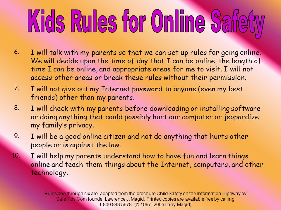 1.I will not give out personal information such as my address, telephone number, parents’ work address/telephone number, or the name and location of my school without my parents’ permission 2.I will tell my parents right away if I come across any information that makes me feel uncomfortable.