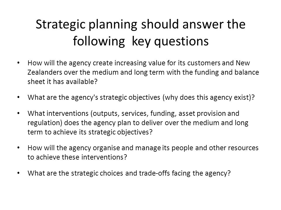 Strategic planning should answer the following key questions How will the agency create increasing value for its customers and New Zealanders over the medium and long term with the funding and balance sheet it has available.