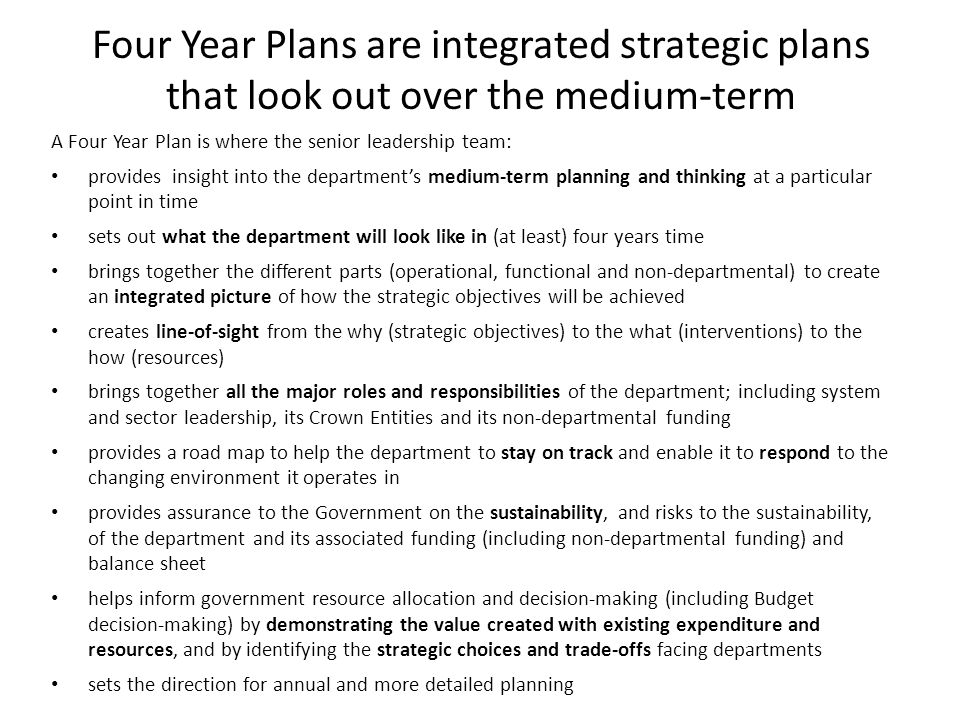 Four Year Plans are integrated strategic plans that look out over the medium-term A Four Year Plan is where the senior leadership team: provides insight into the department’s medium-term planning and thinking at a particular point in time sets out what the department will look like in (at least) four years time brings together the different parts (operational, functional and non-departmental) to create an integrated picture of how the strategic objectives will be achieved creates line-of-sight from the why (strategic objectives) to the what (interventions) to the how (resources) brings together all the major roles and responsibilities of the department; including system and sector leadership, its Crown Entities and its non-departmental funding provides a road map to help the department to stay on track and enable it to respond to the changing environment it operates in provides assurance to the Government on the sustainability, and risks to the sustainability, of the department and its associated funding (including non-departmental funding) and balance sheet helps inform government resource allocation and decision-making (including Budget decision-making) by demonstrating the value created with existing expenditure and resources, and by identifying the strategic choices and trade-offs facing departments sets the direction for annual and more detailed planning
