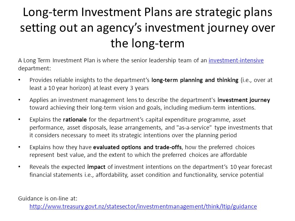 Long-term Investment Plans are strategic plans setting out an agency’s investment journey over the long-term A Long Term Investment Plan is where the senior leadership team of an investment-intensive department:investment-intensive Provides reliable insights to the department’s long-term planning and thinking (i.e., over at least a 10 year horizon) at least every 3 years Applies an investment management lens to describe the department s investment journey toward achieving their long-term vision and goals, including medium-term intentions.