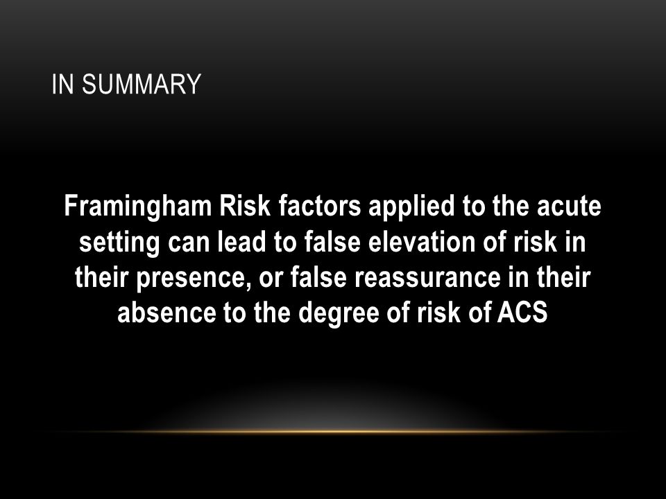 IN SUMMARY Framingham Risk factors applied to the acute setting can lead to false elevation of risk in their presence, or false reassurance in their absence to the degree of risk of ACS