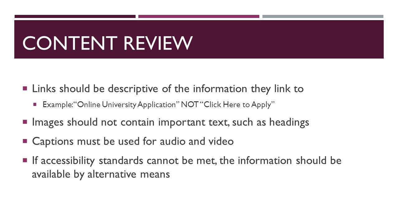CONTENT REVIEW  Links should be descriptive of the information they link to  Example: Online University Application NOT Click Here to Apply  Images should not contain important text, such as headings  Captions must be used for audio and video  If accessibility standards cannot be met, the information should be available by alternative means