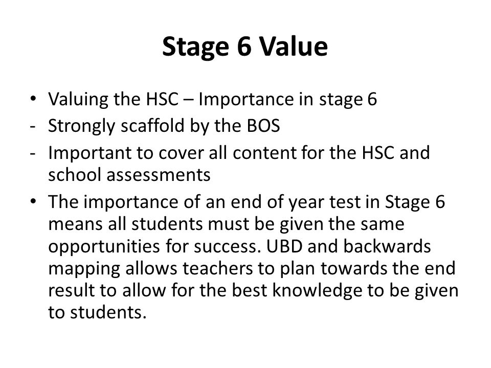 Stage 6 Value Valuing the HSC – Importance in stage 6 -Strongly scaffold by the BOS -Important to cover all content for the HSC and school assessments The importance of an end of year test in Stage 6 means all students must be given the same opportunities for success.